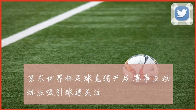 京东世界杯足球竞猜开启 赛事互动玩法吸引球迷关注