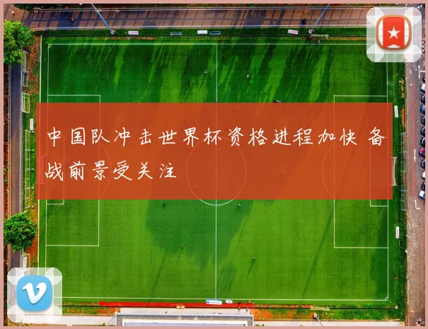 中国队冲击世界杯资格进程加快 备战前景受关注
