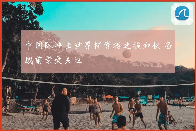 中国队冲击世界杯资格进程加快 备战前景受关注
