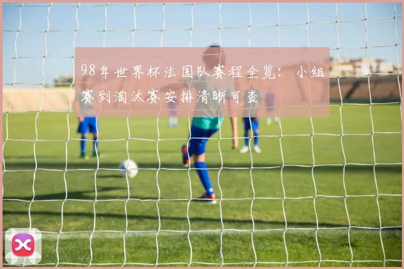 98年世界杯法国队赛程全览:小组赛到淘汰赛安排清晰可查