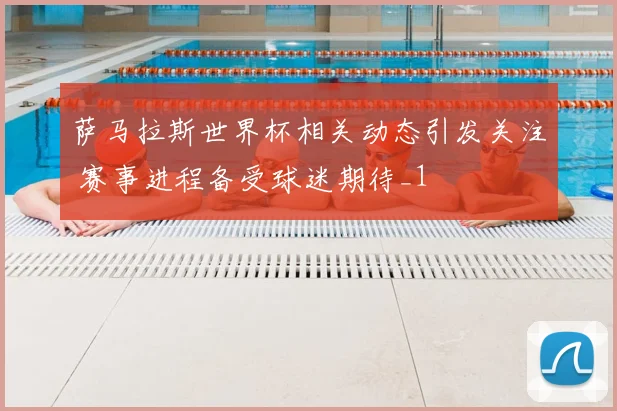 萨马拉斯世界杯相关动态引发关注 赛事进程备受球迷期待_1