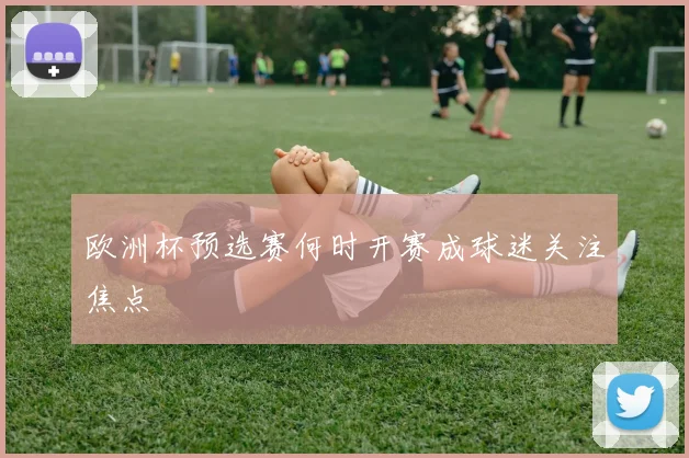 欧洲杯预选赛何时开赛成球迷关注焦点