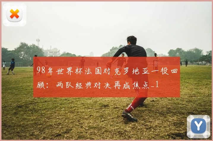 98年世界杯法国对克罗地亚一役回顾:两队经典对决再成焦点_1